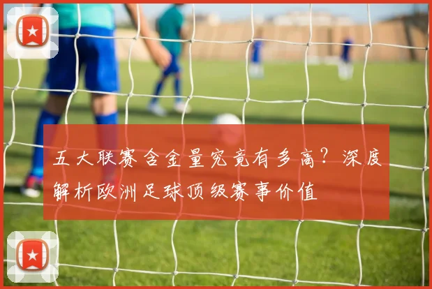 五大联赛含金量究竟有多高?深度解析欧洲足球顶级赛事价值