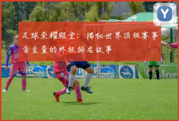 足球荣耀殿堂：揭秘世界顶级赛事含金量的终极排名故事