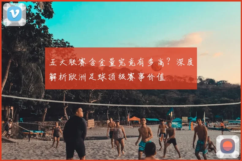 五大联赛含金量究竟有多高？深度解析欧洲足球顶级赛事价值