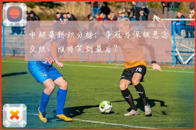 中超最新积分榜:争冠与保级悬念交织,谁将笑到最后?
